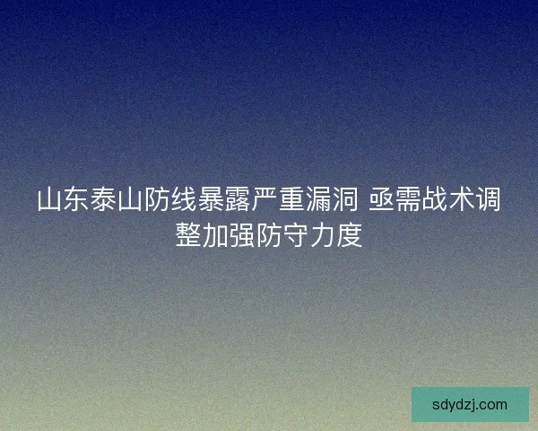 山东泰山防线暴露严重漏洞 亟需战术调整加强防守力度