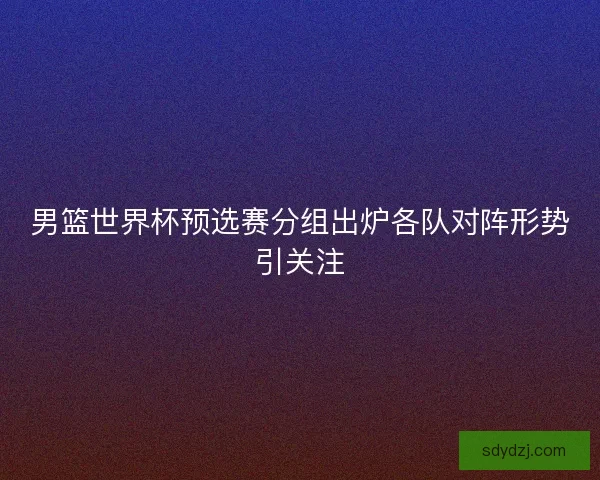 男篮世界杯预选赛分组出炉各队对阵形势引关注