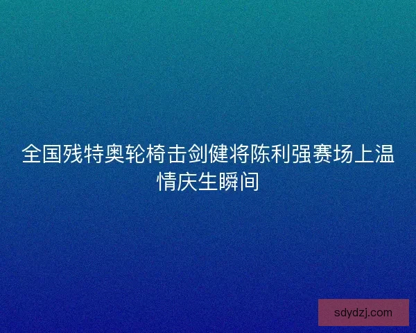 全国残特奥轮椅击剑健将陈利强赛场上温情庆生瞬间