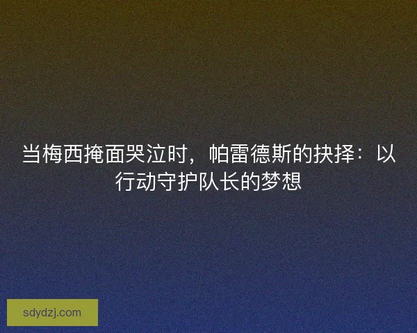 当梅西掩面哭泣时，帕雷德斯的抉择：以行动守护队长的梦想