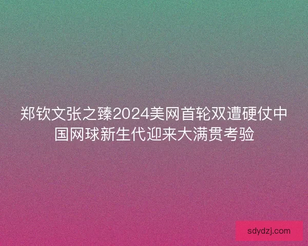 郑钦文张之臻2024美网首轮双遭硬仗中国网球新生代迎来大满贯考验