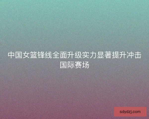 中国女篮锋线全面升级实力显著提升冲击国际赛场